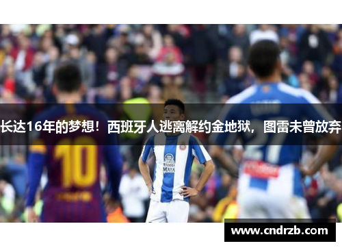 长达16年的梦想！西班牙人逃离解约金地狱，图雷未曾放弃