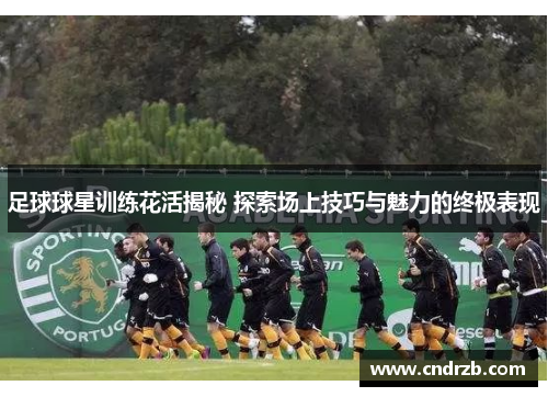 足球球星训练花活揭秘 探索场上技巧与魅力的终极表现