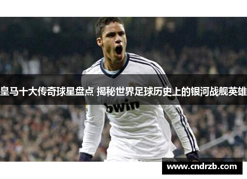 皇马十大传奇球星盘点 揭秘世界足球历史上的银河战舰英雄