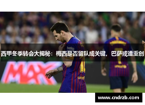 西甲冬季转会大揭秘：梅西是否留队成关键，巴萨或遭重创