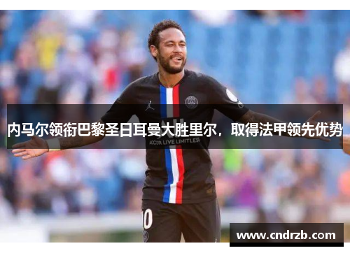 内马尔领衔巴黎圣日耳曼大胜里尔，取得法甲领先优势